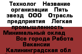 Технолог › Название организации ­ Пять звезд, ООО › Отрасль предприятия ­ Легкая промышленность › Минимальный оклад ­ 30 000 - Все города Работа » Вакансии   . Калининградская обл.,Светловский городской округ 